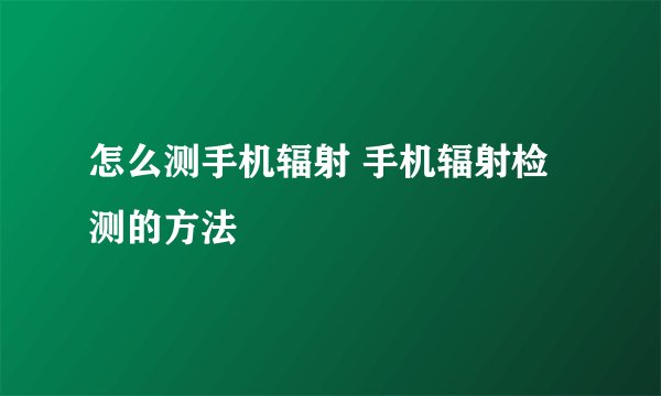 怎么测手机辐射 手机辐射检测的方法