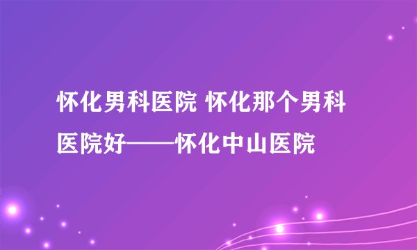 怀化男科医院 怀化那个男科医院好——怀化中山医院