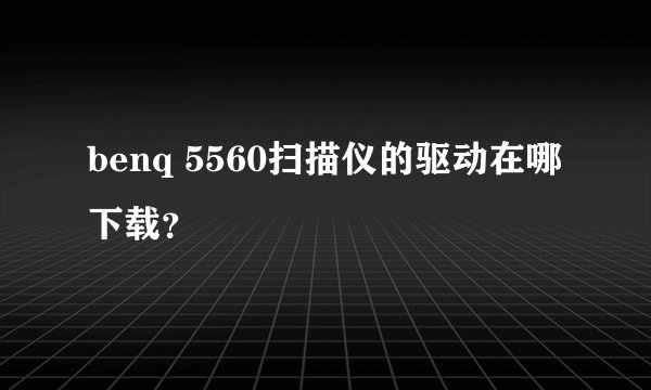 benq 5560扫描仪的驱动在哪下载？