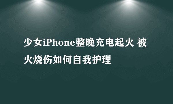 少女iPhone整晚充电起火 被火烧伤如何自我护理