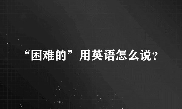 “困难的”用英语怎么说？
