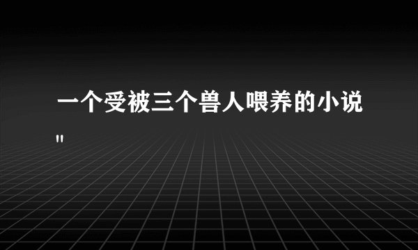 一个受被三个兽人喂养的小说