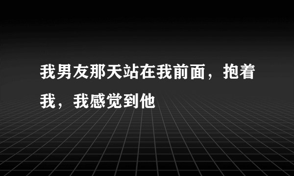 我男友那天站在我前面，抱着我，我感觉到他