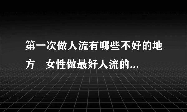第一次做人流有哪些不好的地方   女性做最好人流的费用_第一次做流产手术对女性的影响