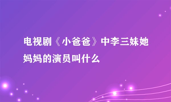 电视剧《小爸爸》中李三妹她妈妈的演员叫什么