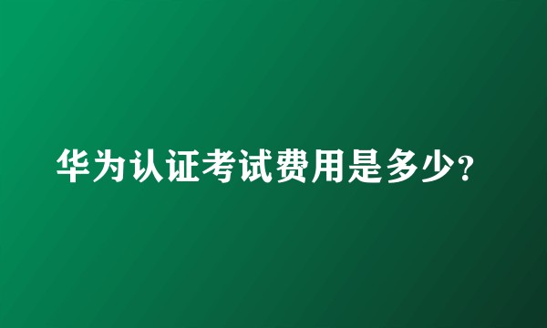 华为认证考试费用是多少？