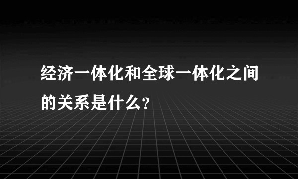 经济一体化和全球一体化之间的关系是什么?