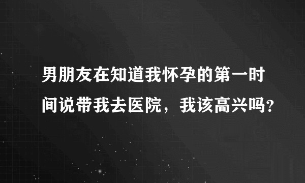 男朋友在知道我怀孕的第一时间说带我去医院，我该高兴吗？