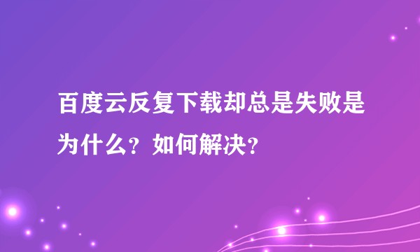 百度云反复下载却总是失败是为什么？如何解决？