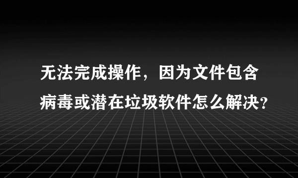 无法完成操作，因为文件包含病毒或潜在垃圾软件怎么解决？