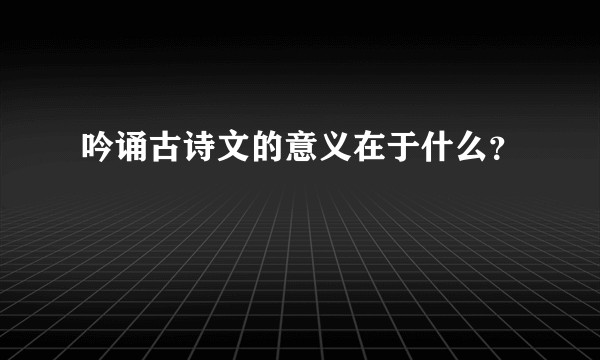 吟诵古诗文的意义在于什么？