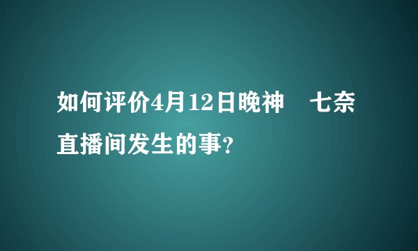 如何评价4月12日晚神楽七奈直播间发生的事？