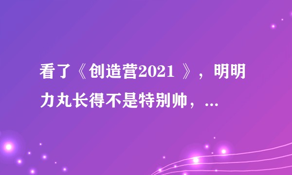 看了《创造营2021 》，明明力丸长得不是特别帅，为什么就是特别喜欢他？