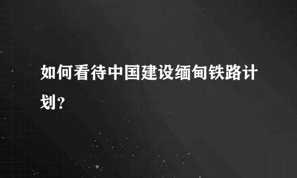 如何看待中国建设缅甸铁路计划？