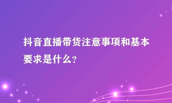 抖音直播带货注意事项和基本要求是什么？