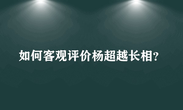 如何客观评价杨超越长相？