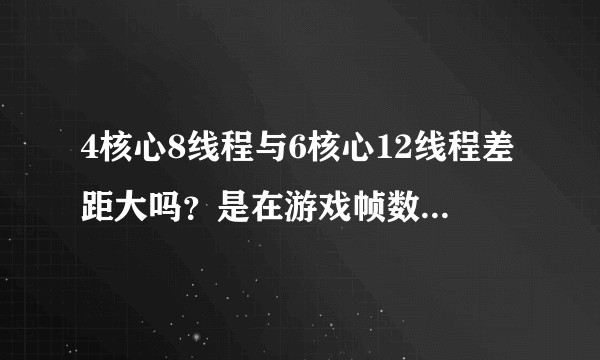 4核心8线程与6核心12线程差距大吗？是在游戏帧数方面的差距还是在设计渲染时效率的差距？