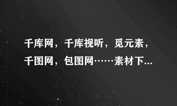 千库网，千库视听，觅元素，千图网，包图网……素材下载网站有何区别，孰优孰劣？几百的会费初学者值得充？