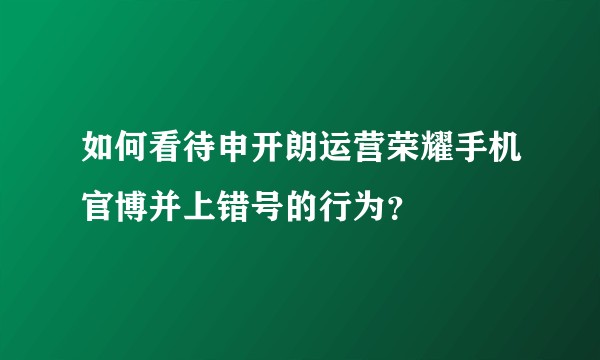 如何看待申开朗运营荣耀手机官博并上错号的行为？