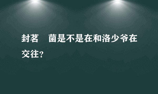 封茗囧菌是不是在和洛少爷在交往？