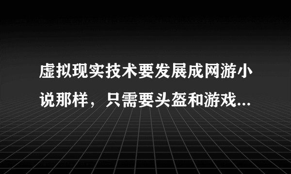 虚拟现实技术要发展成网游小说那样，只需要头盔和游戏仓，有感觉有触觉，存在什么问题，需要哪些技术突破？