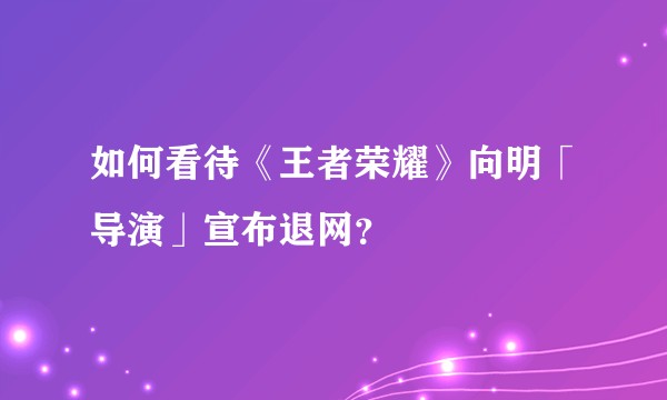 如何看待《王者荣耀》向明「导演」宣布退网？
