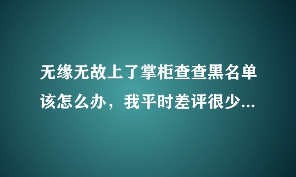 无缘无故上了掌柜查查黑名单该怎么办，我平时差评很少除非是东西真的差到难以接受，结果上了掌柜查查黑名单？