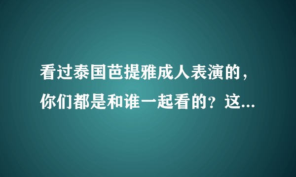 看过泰国芭提雅成人表演的，你们都是和谁一起看的？这个表演怎么样？