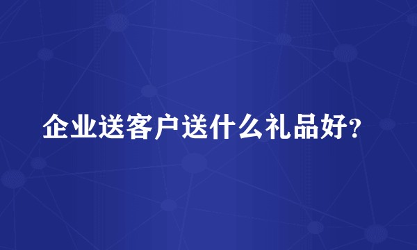 企业送客户送什么礼品好？
