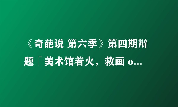 《奇葩说 第六季》第四期辩题「美术馆着火，救画 or 救猫」，艺术与生命，你选择哪个？