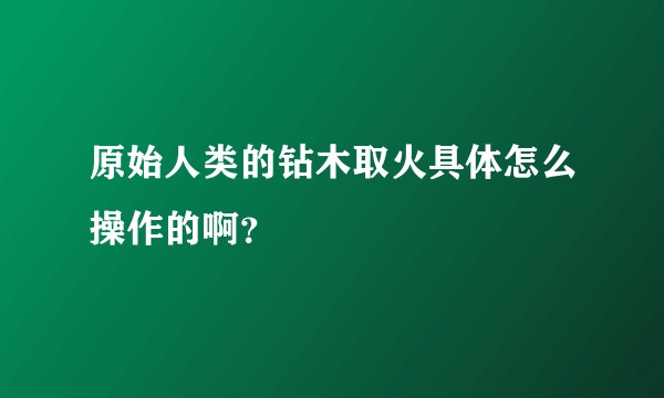 原始人类的钻木取火具体怎么操作的啊?