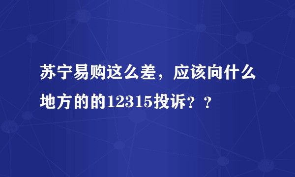 苏宁易购这么差,应该向什么地方的的12315投诉??