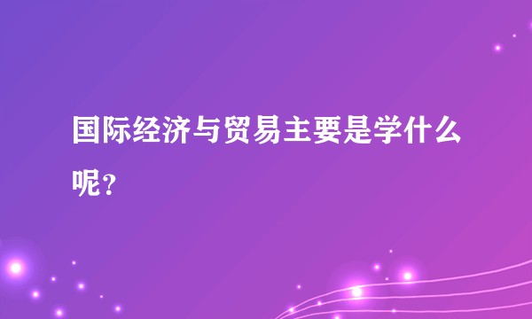国际经济与贸易主要是学什么呢？