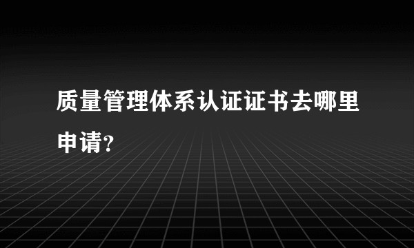 质量管理体系认证证书去哪里申请？