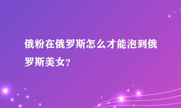 俄粉在俄罗斯怎么才能泡到俄罗斯美女？