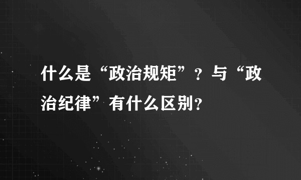 什么是“政治规矩”？与“政治纪律”有什么区别？