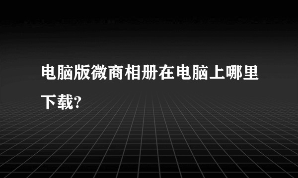 电脑版微商相册在电脑上哪里下载?