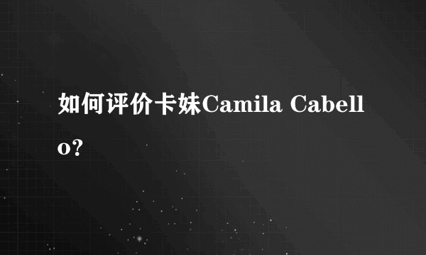 如何评价卡妹Camila Cabello？