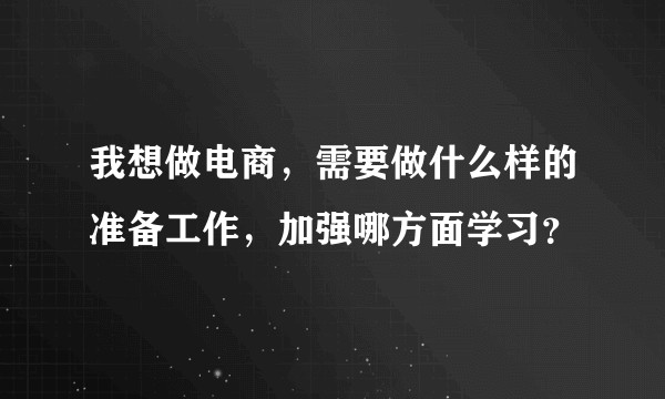 我想做电商，需要做什么样的准备工作，加强哪方面学习？
