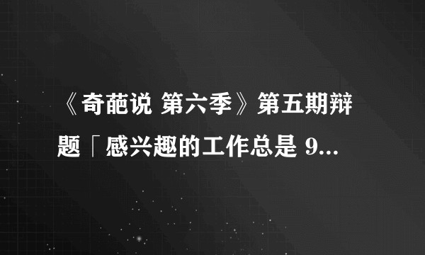 《奇葩说 第六季》第五期辩题「感兴趣的工作总是 996 ，我该不该 886 （说再见）」，你怎么选？