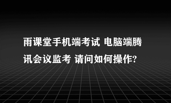 雨课堂手机端考试 电脑端腾讯会议监考 请问如何操作?