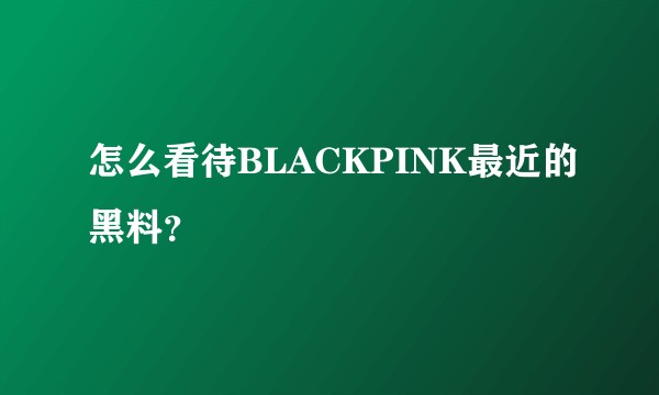 怎么看待BLACKPINK最近的黑料？