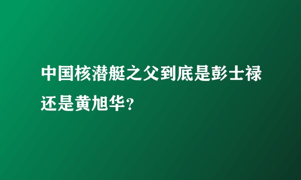 中国核潜艇之父到底是彭士禄还是黄旭华？