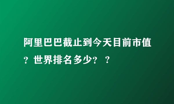 阿里巴巴截止到今天目前市值？世界排名多少？ ?