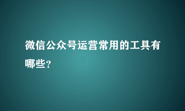 微信公众号运营常用的工具有哪些?