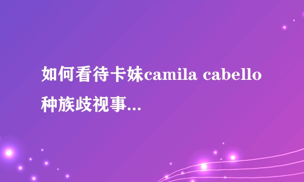 如何看待卡妹camila cabello种族歧视事件反转?