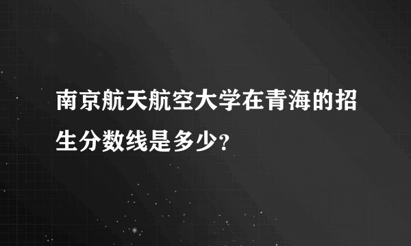 南京航天航空大学在青海的招生分数线是多少？
