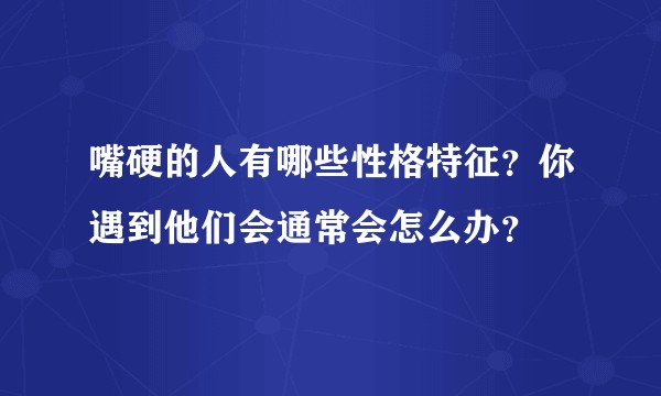 嘴硬的人有哪些性格特征？你遇到他们会通常会怎么办？