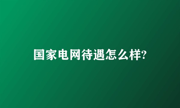 国家电网待遇怎么样?