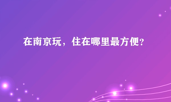 在南京玩，住在哪里最方便？